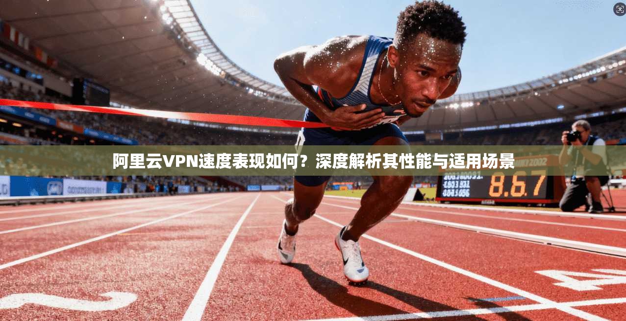 阿里云VPN速度表现如何?深度解析其性能与适用场景 阿里云VPN速度表现如何?深度解析其性能与适用场景
