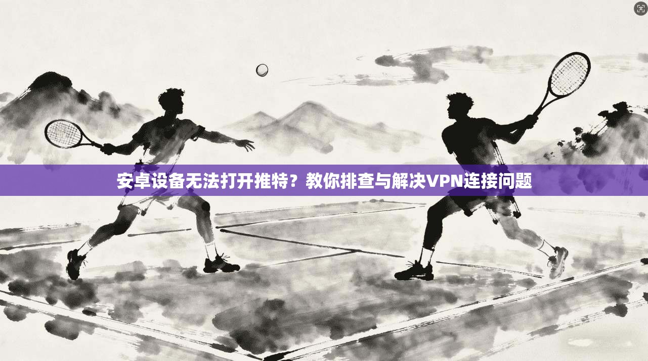 安卓设备无法打开推特？教你排查与解决VPN连接问题