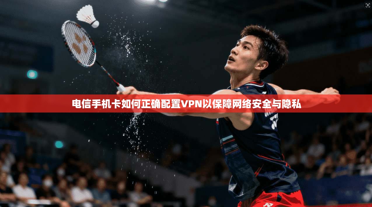 电信手机卡如何正确配置VPN以保障网络安全与隐私