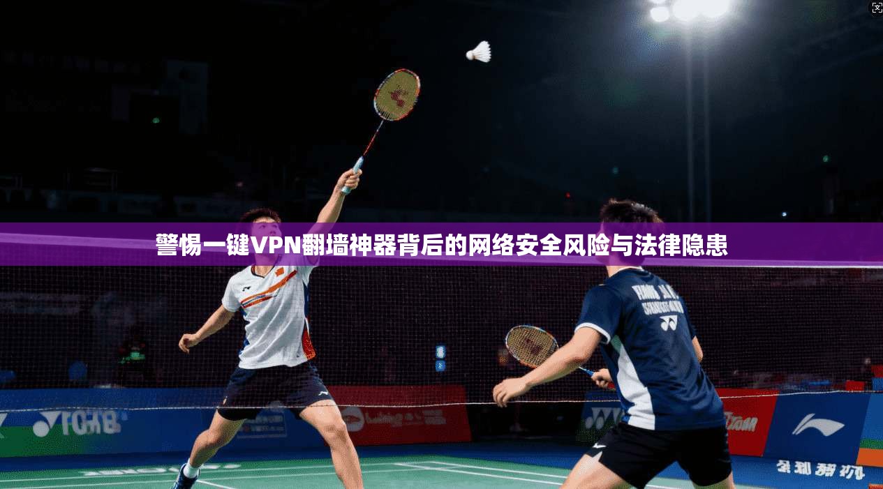 警惕一键VPN翻墙神器背后的网络安全风险与法律隐患