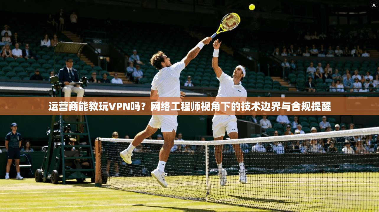 运营商能教玩VPN吗？网络工程师视角下的技术边界与合规提醒