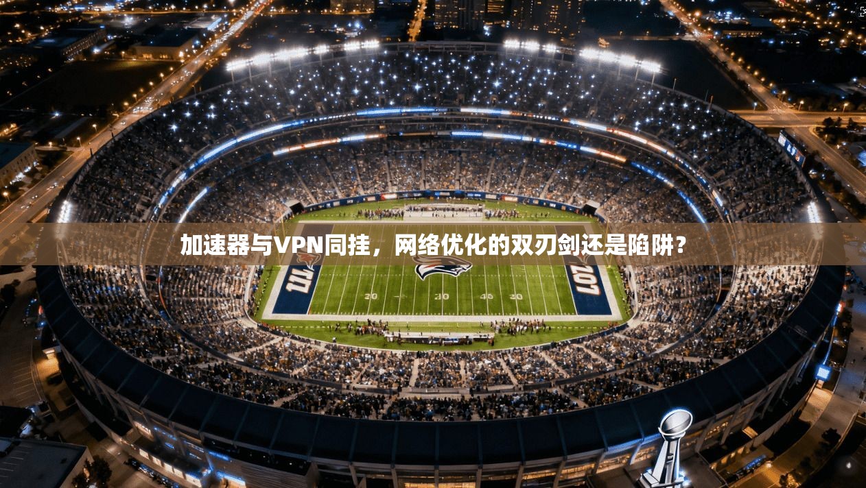 加速器与VPN同挂，网络优化的双刃剑还是陷阱？