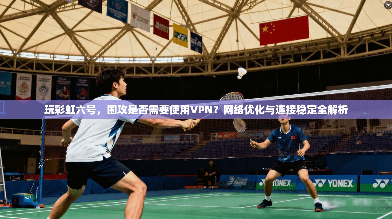 玩彩虹六号，围攻是否需要使用VPN？网络优化与连接稳定全解析