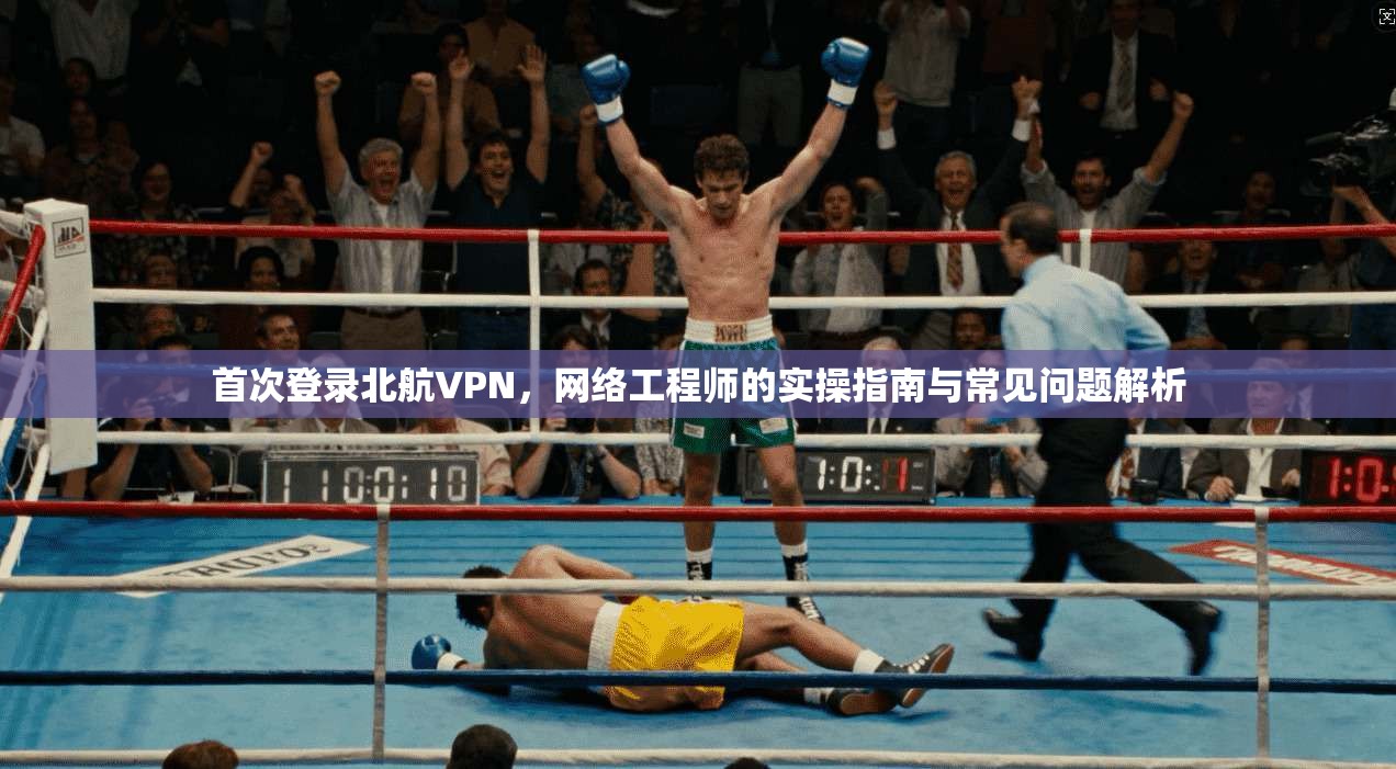 首次登录北航VPN,网络工程师的实操指南与常见问题解析 首次登录北航VPN,网络工程师的实操指南与常见问题解析