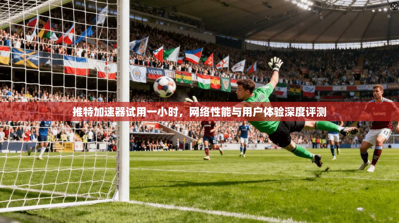 推特加速器试用一小时,网络性能与用户体验深度评测 推特加速器试用一小时,网络性能与用户体验深度评测