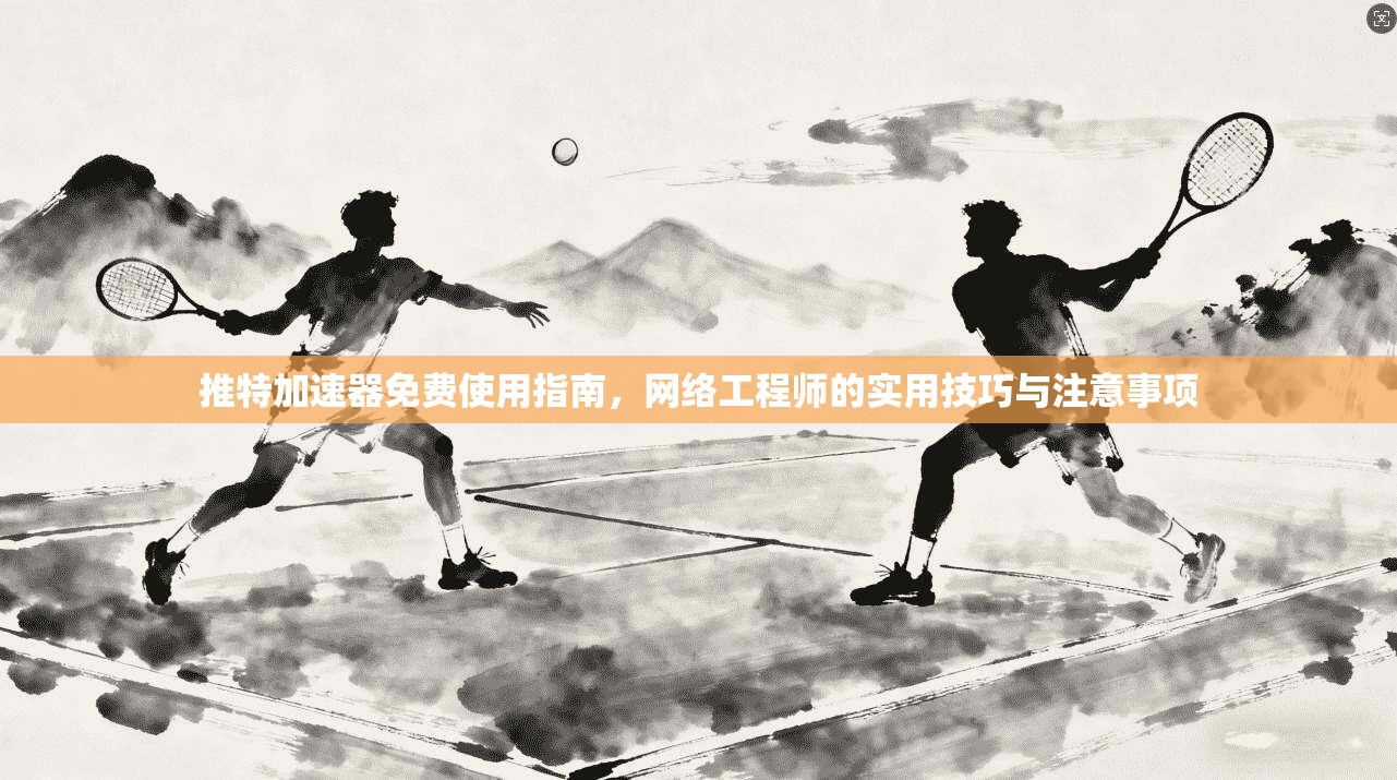 推特加速器免费使用指南，网络工程师的实用技巧与注意事项