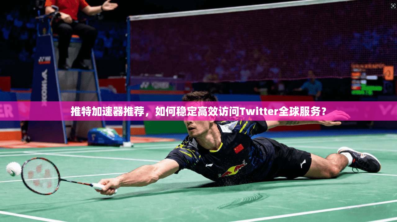 推特加速器推荐，如何稳定高效访问Twitter全球服务？