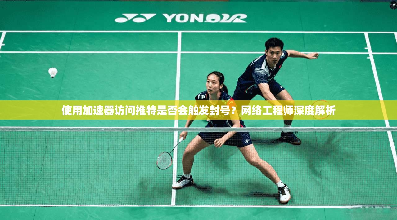 使用加速器访问推特是否会触发封号？网络工程师深度解析