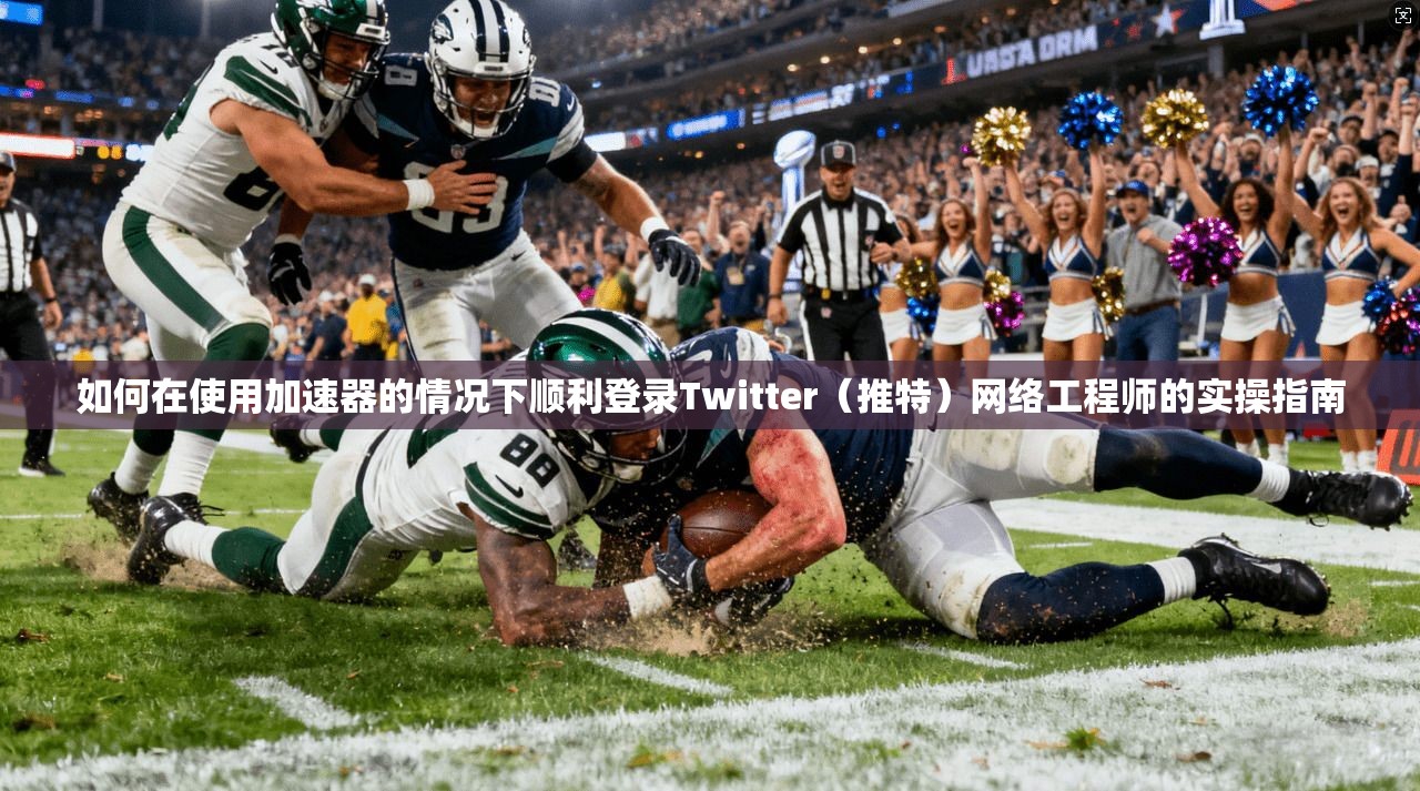 如何在使用加速器的情况下顺利登录Twitter（推特）网络工程师的实操指南
