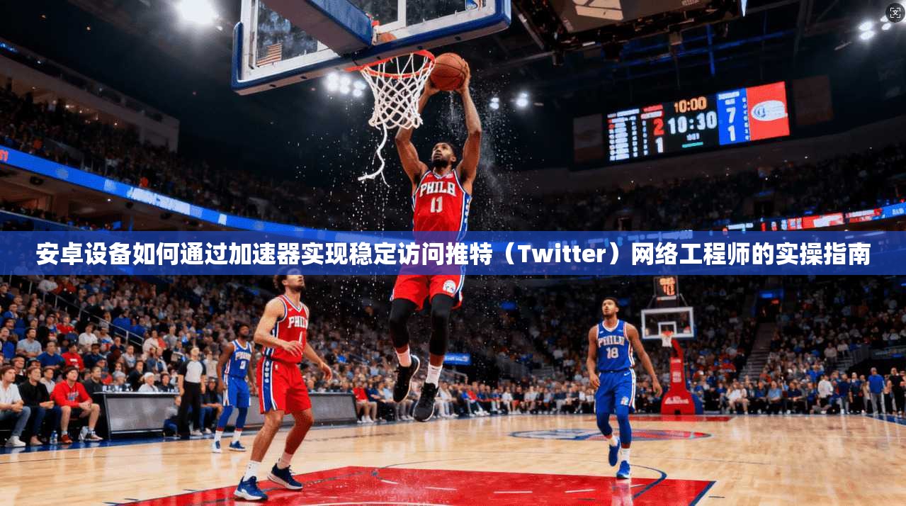 安卓设备如何通过加速器实现稳定访问推特（Twitter）网络工程师的实操指南