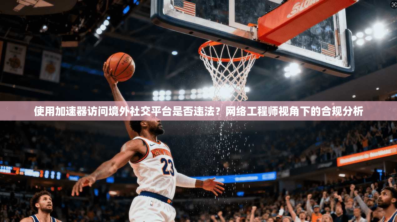 使用加速器访问境外社交平台是否违法？网络工程师视角下的合规分析