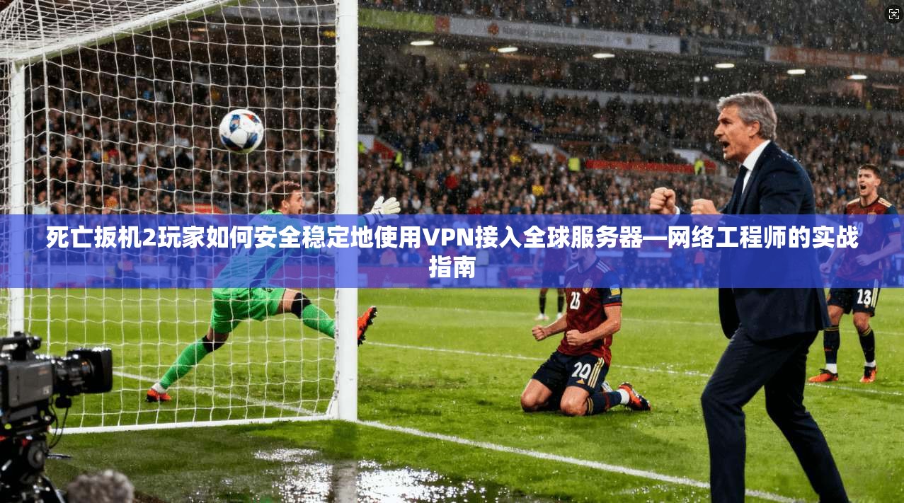 死亡扳机2玩家如何安全稳定地使用VPN接入全球服务器—网络工程师的实战指南